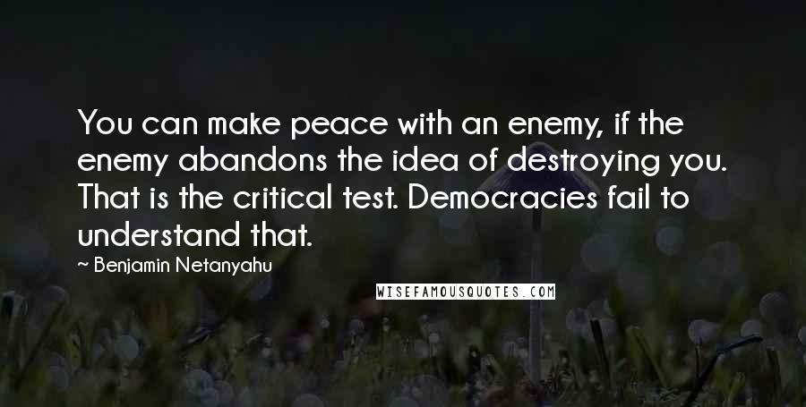 Benjamin Netanyahu Quotes: You can make peace with an enemy, if the enemy abandons the idea of destroying you. That is the critical test. Democracies fail to understand that.