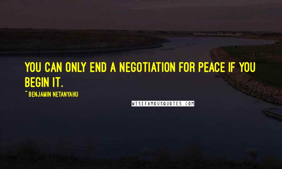 Benjamin Netanyahu Quotes: You can only end a negotiation for peace if you begin it.
