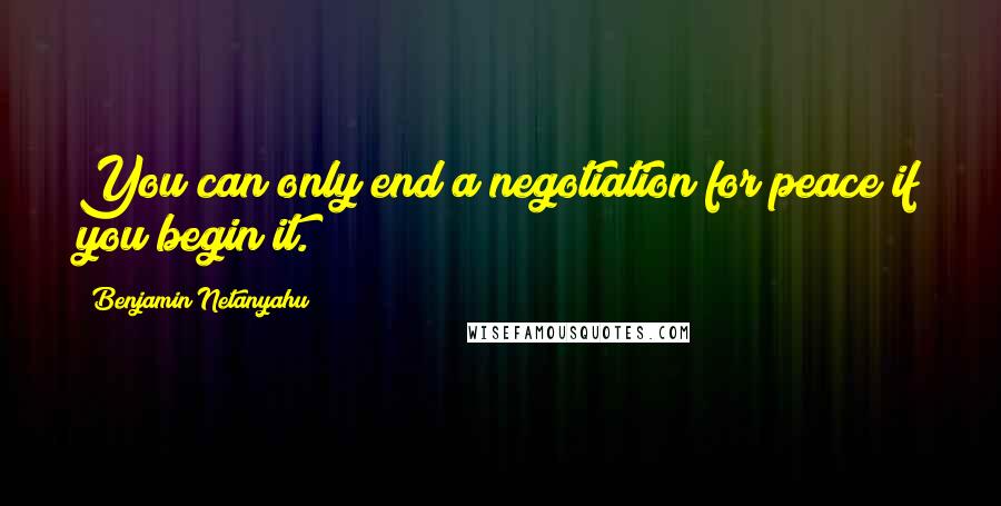 Benjamin Netanyahu Quotes: You can only end a negotiation for peace if you begin it.