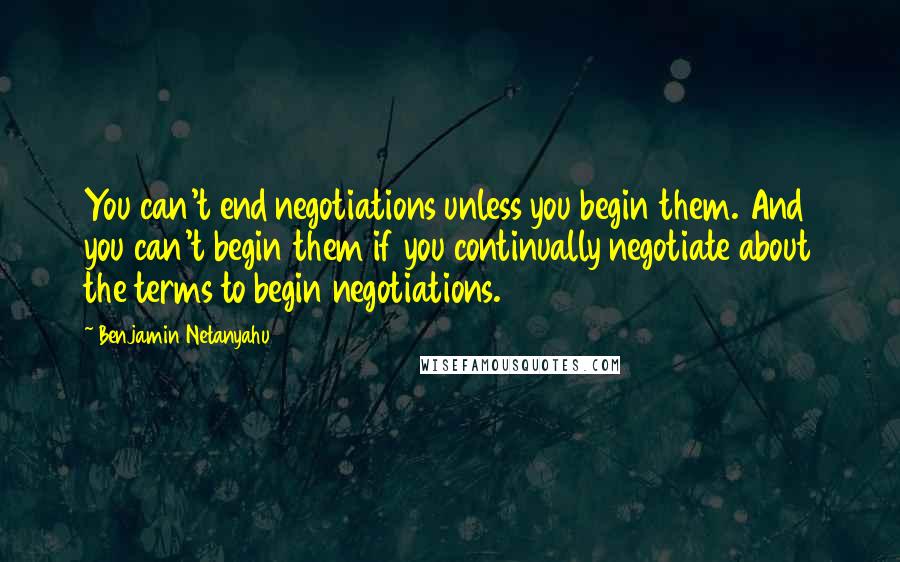 Benjamin Netanyahu Quotes: You can't end negotiations unless you begin them. And you can't begin them if you continually negotiate about the terms to begin negotiations.