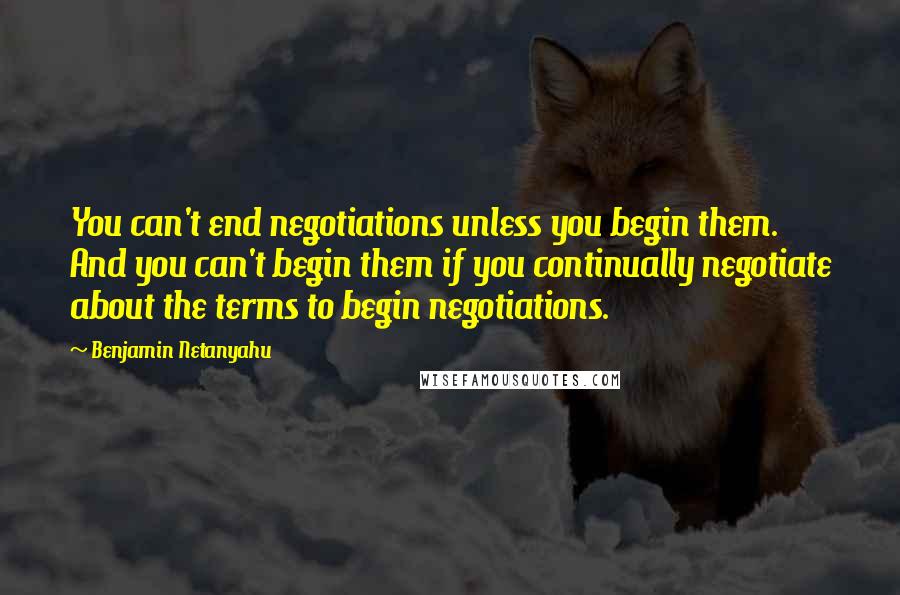 Benjamin Netanyahu Quotes: You can't end negotiations unless you begin them. And you can't begin them if you continually negotiate about the terms to begin negotiations.