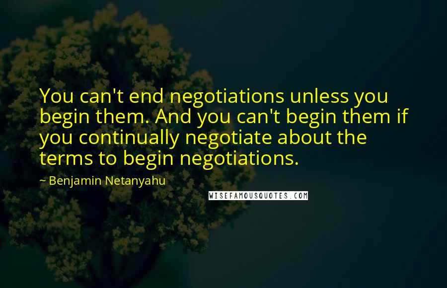 Benjamin Netanyahu Quotes: You can't end negotiations unless you begin them. And you can't begin them if you continually negotiate about the terms to begin negotiations.