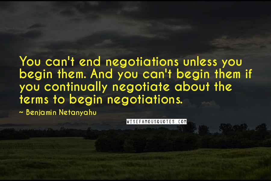 Benjamin Netanyahu Quotes: You can't end negotiations unless you begin them. And you can't begin them if you continually negotiate about the terms to begin negotiations.