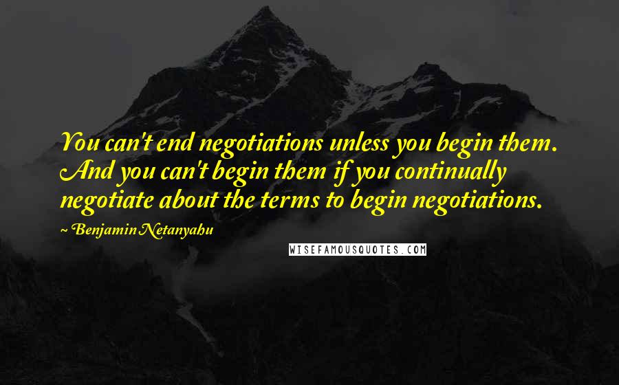 Benjamin Netanyahu Quotes: You can't end negotiations unless you begin them. And you can't begin them if you continually negotiate about the terms to begin negotiations.