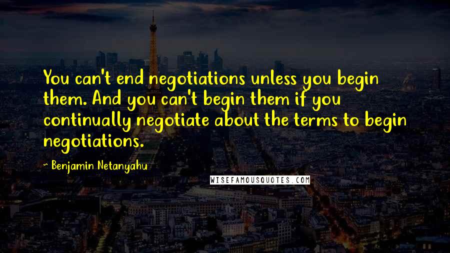 Benjamin Netanyahu Quotes: You can't end negotiations unless you begin them. And you can't begin them if you continually negotiate about the terms to begin negotiations.