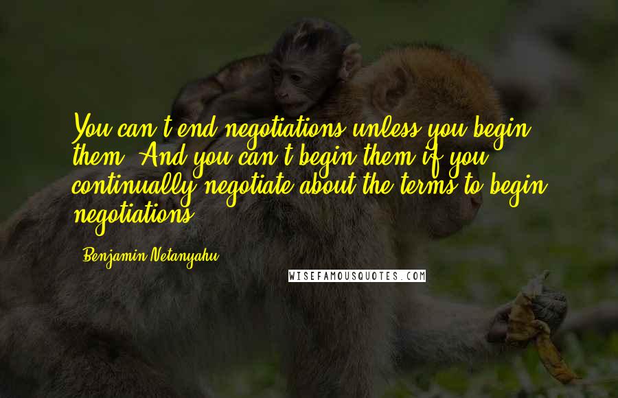 Benjamin Netanyahu Quotes: You can't end negotiations unless you begin them. And you can't begin them if you continually negotiate about the terms to begin negotiations.