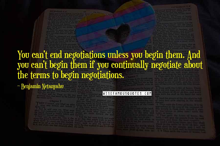 Benjamin Netanyahu Quotes: You can't end negotiations unless you begin them. And you can't begin them if you continually negotiate about the terms to begin negotiations.