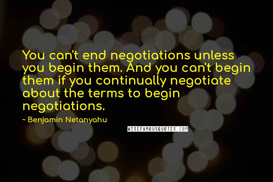 Benjamin Netanyahu Quotes: You can't end negotiations unless you begin them. And you can't begin them if you continually negotiate about the terms to begin negotiations.