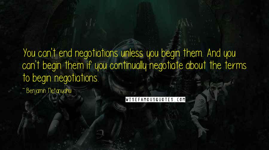 Benjamin Netanyahu Quotes: You can't end negotiations unless you begin them. And you can't begin them if you continually negotiate about the terms to begin negotiations.