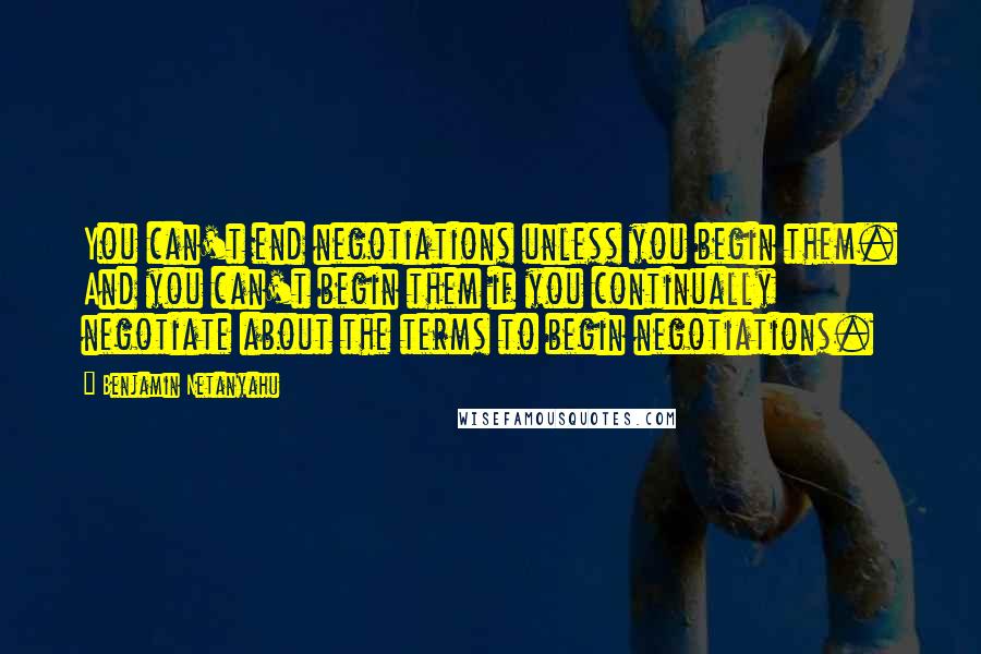 Benjamin Netanyahu Quotes: You can't end negotiations unless you begin them. And you can't begin them if you continually negotiate about the terms to begin negotiations.