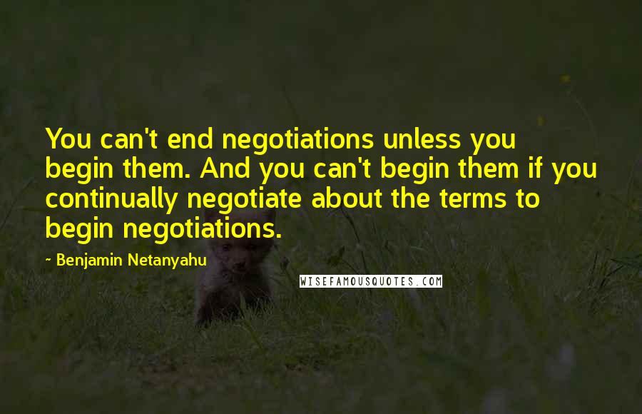 Benjamin Netanyahu Quotes: You can't end negotiations unless you begin them. And you can't begin them if you continually negotiate about the terms to begin negotiations.