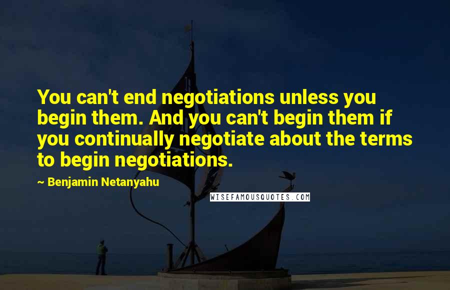 Benjamin Netanyahu Quotes: You can't end negotiations unless you begin them. And you can't begin them if you continually negotiate about the terms to begin negotiations.