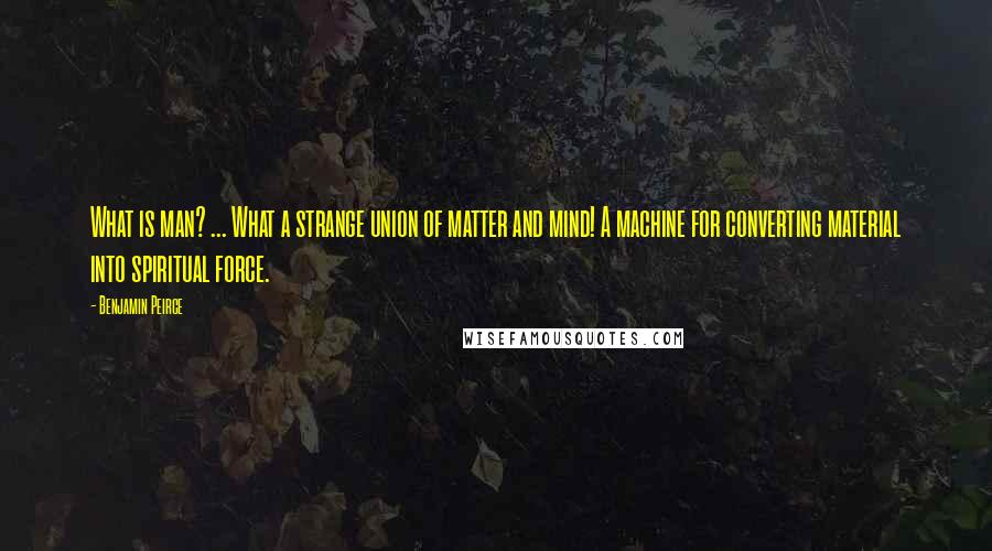 Benjamin Peirce Quotes: What is man? ... What a strange union of matter and mind! A machine for converting material into spiritual force.