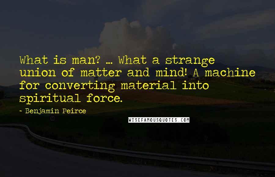 Benjamin Peirce Quotes: What is man? ... What a strange union of matter and mind! A machine for converting material into spiritual force.