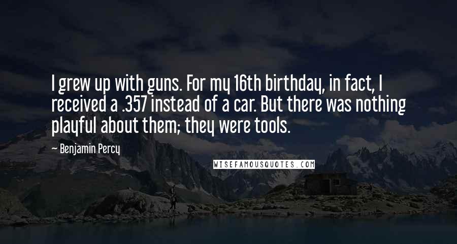 Benjamin Percy Quotes: I grew up with guns. For my 16th birthday, in fact, I received a .357 instead of a car. But there was nothing playful about them; they were tools.