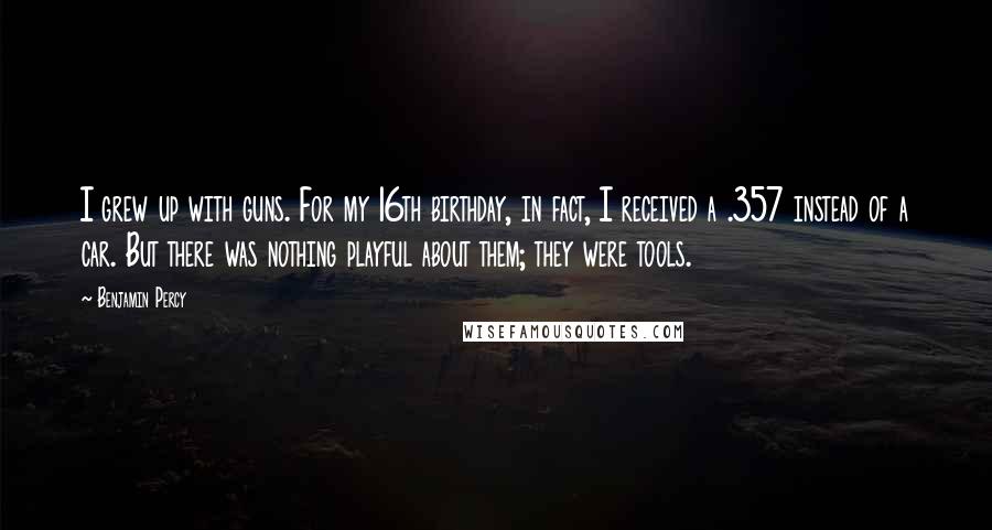 Benjamin Percy Quotes: I grew up with guns. For my 16th birthday, in fact, I received a .357 instead of a car. But there was nothing playful about them; they were tools.