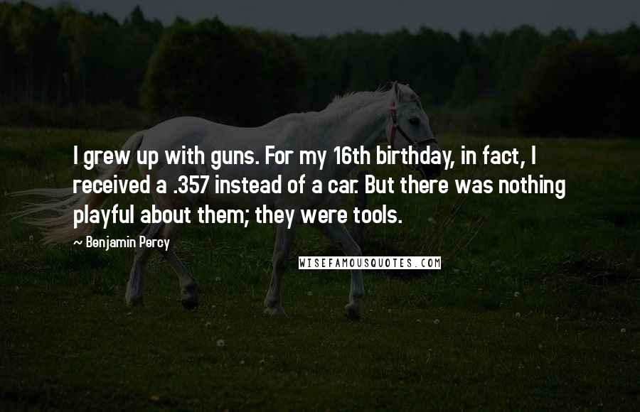 Benjamin Percy Quotes: I grew up with guns. For my 16th birthday, in fact, I received a .357 instead of a car. But there was nothing playful about them; they were tools.