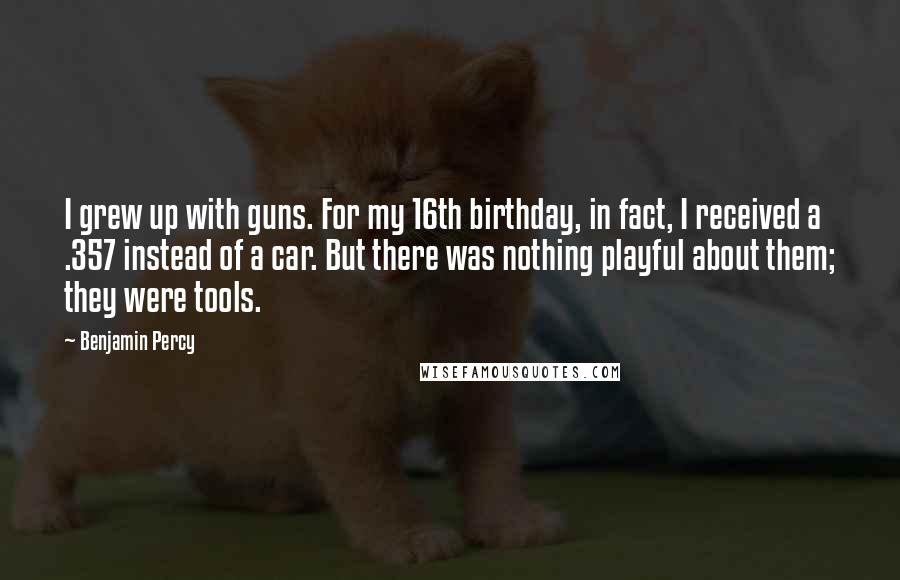 Benjamin Percy Quotes: I grew up with guns. For my 16th birthday, in fact, I received a .357 instead of a car. But there was nothing playful about them; they were tools.