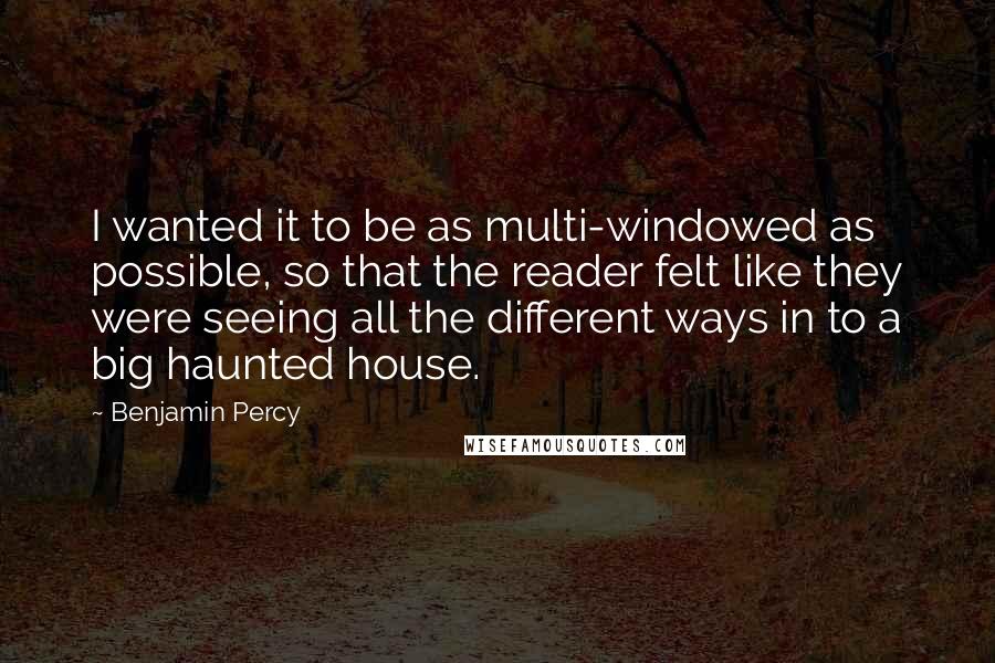 Benjamin Percy Quotes: I wanted it to be as multi-windowed as possible, so that the reader felt like they were seeing all the different ways in to a big haunted house.