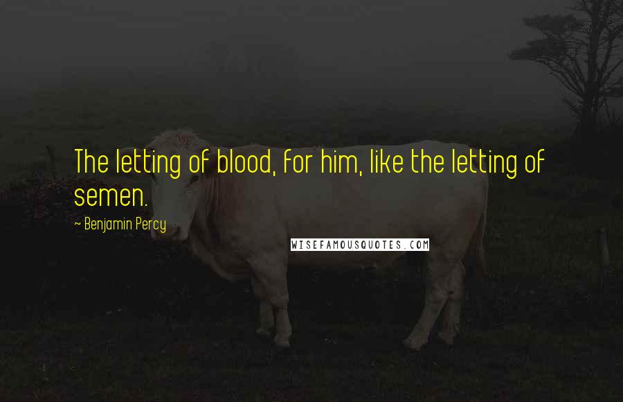 Benjamin Percy Quotes: The letting of blood, for him, like the letting of semen.