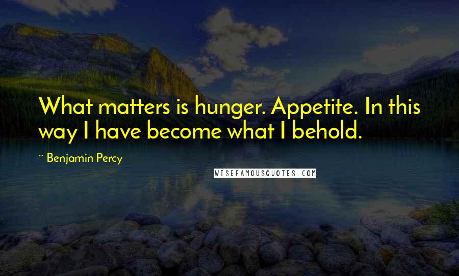 Benjamin Percy Quotes: What matters is hunger. Appetite. In this way I have become what I behold.