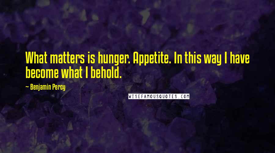 Benjamin Percy Quotes: What matters is hunger. Appetite. In this way I have become what I behold.