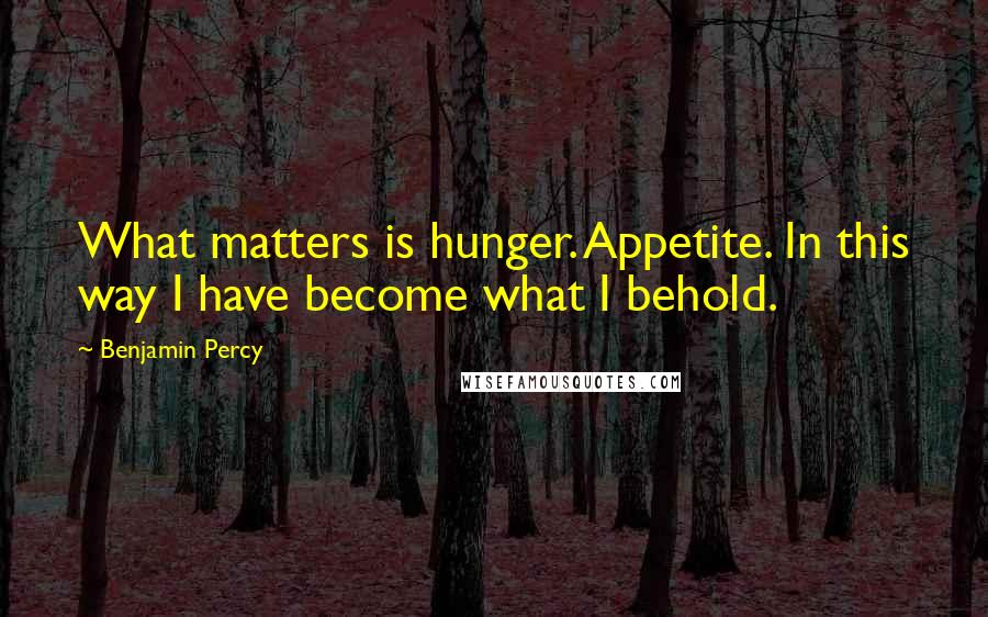 Benjamin Percy Quotes: What matters is hunger. Appetite. In this way I have become what I behold.