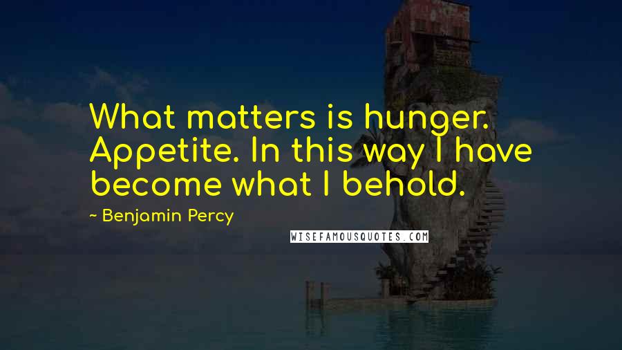 Benjamin Percy Quotes: What matters is hunger. Appetite. In this way I have become what I behold.