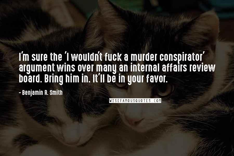 Benjamin R. Smith Quotes: I'm sure the 'I wouldn't fuck a murder conspirator' argument wins over many an internal affairs review board. Bring him in. It'll be in your favor.