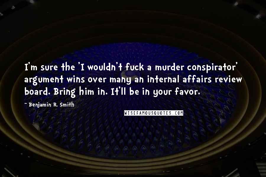 Benjamin R. Smith Quotes: I'm sure the 'I wouldn't fuck a murder conspirator' argument wins over many an internal affairs review board. Bring him in. It'll be in your favor.