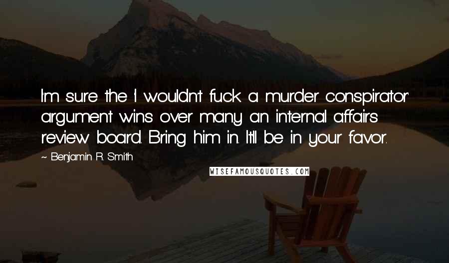 Benjamin R. Smith Quotes: I'm sure the 'I wouldn't fuck a murder conspirator' argument wins over many an internal affairs review board. Bring him in. It'll be in your favor.