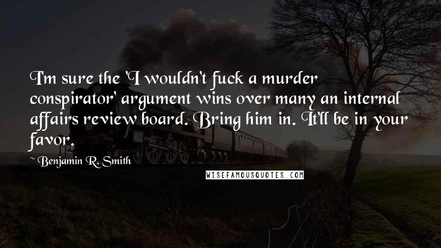 Benjamin R. Smith Quotes: I'm sure the 'I wouldn't fuck a murder conspirator' argument wins over many an internal affairs review board. Bring him in. It'll be in your favor.