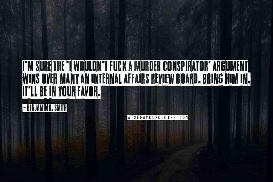 Benjamin R. Smith Quotes: I'm sure the 'I wouldn't fuck a murder conspirator' argument wins over many an internal affairs review board. Bring him in. It'll be in your favor.