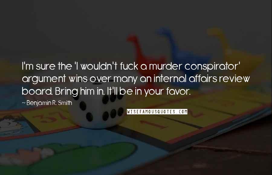 Benjamin R. Smith Quotes: I'm sure the 'I wouldn't fuck a murder conspirator' argument wins over many an internal affairs review board. Bring him in. It'll be in your favor.