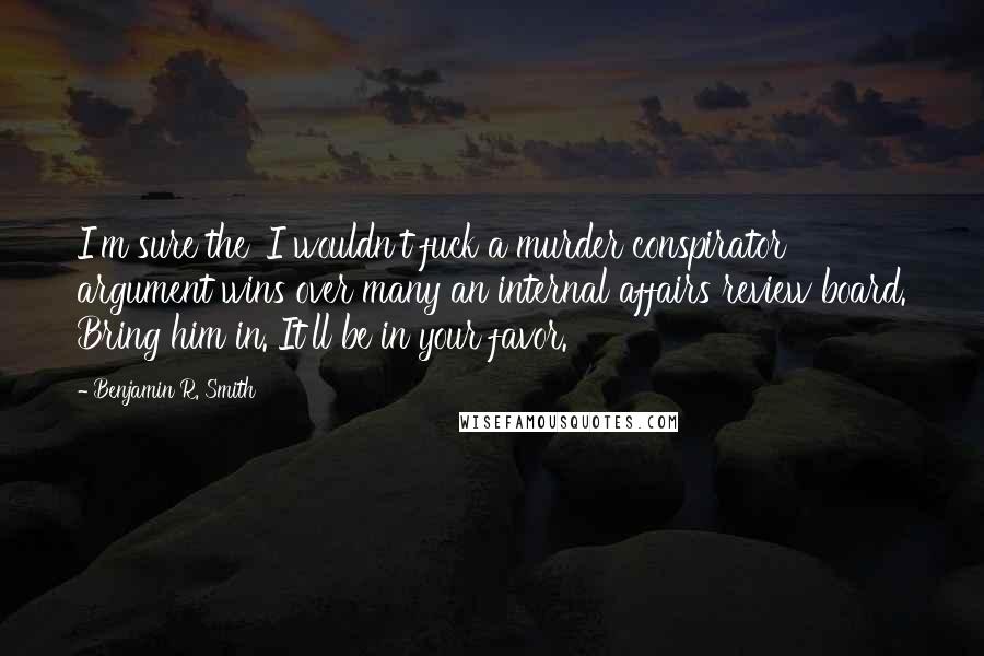 Benjamin R. Smith Quotes: I'm sure the 'I wouldn't fuck a murder conspirator' argument wins over many an internal affairs review board. Bring him in. It'll be in your favor.