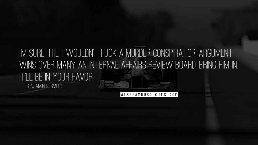 Benjamin R. Smith Quotes: I'm sure the 'I wouldn't fuck a murder conspirator' argument wins over many an internal affairs review board. Bring him in. It'll be in your favor.