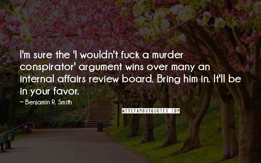 Benjamin R. Smith Quotes: I'm sure the 'I wouldn't fuck a murder conspirator' argument wins over many an internal affairs review board. Bring him in. It'll be in your favor.