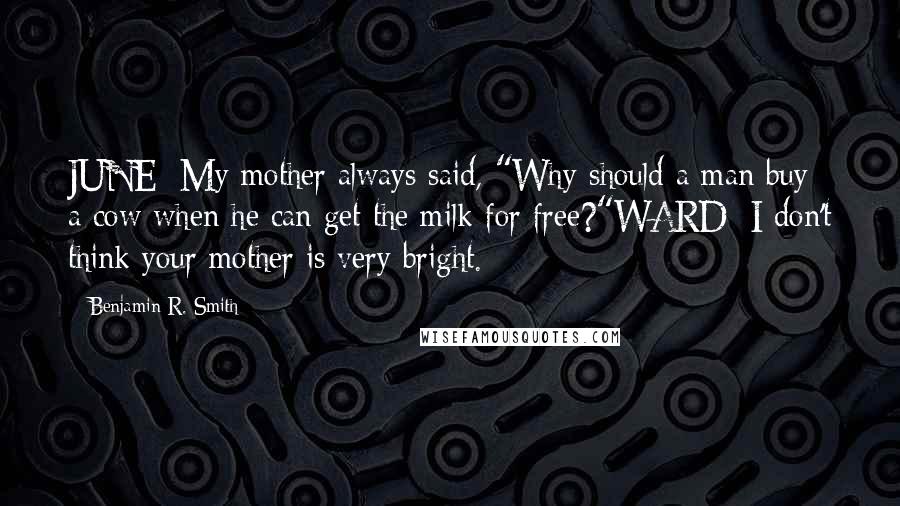 Benjamin R. Smith Quotes: JUNE: My mother always said, "Why should a man buy a cow when he can get the milk for free?"WARD: I don't think your mother is very bright.