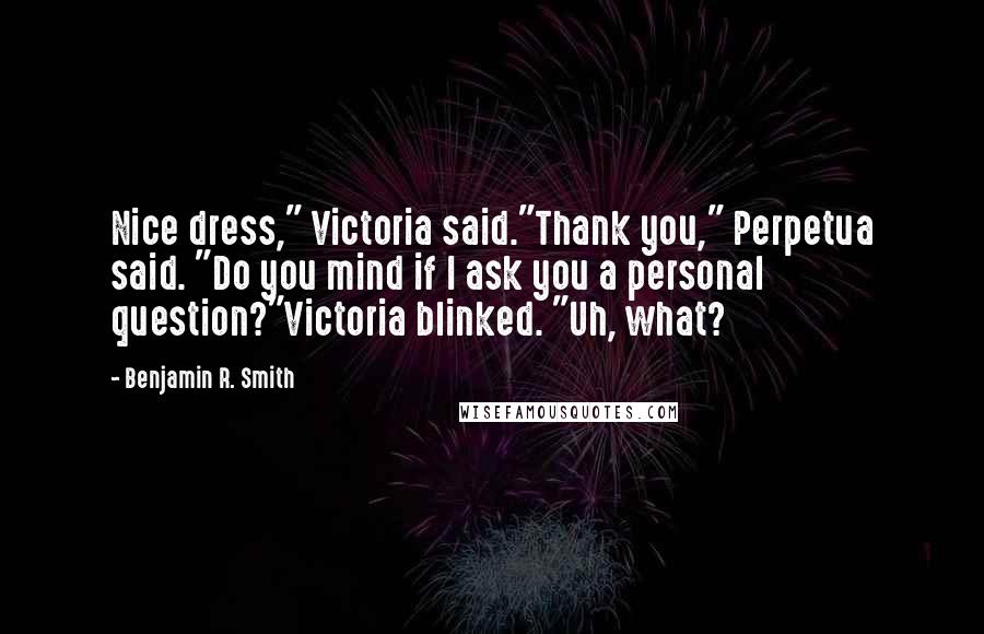 Benjamin R. Smith Quotes: Nice dress," Victoria said."Thank you," Perpetua said. "Do you mind if I ask you a personal question?"Victoria blinked. "Uh, what?