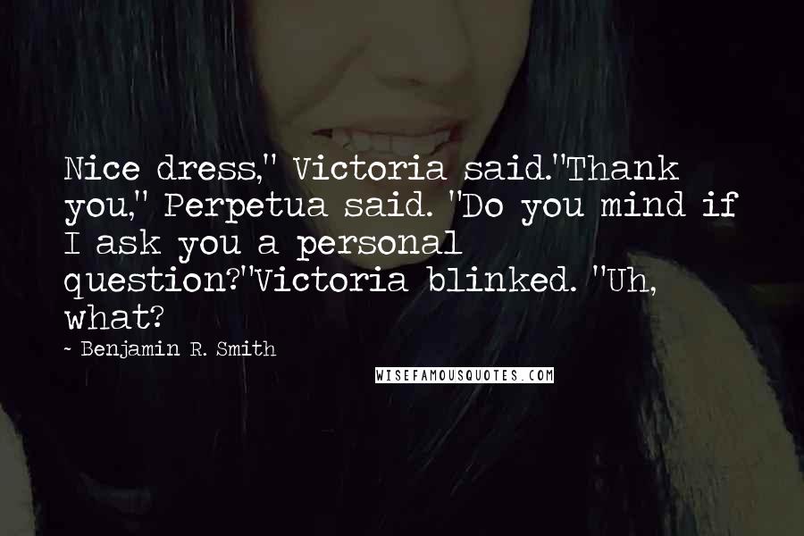 Benjamin R. Smith Quotes: Nice dress," Victoria said."Thank you," Perpetua said. "Do you mind if I ask you a personal question?"Victoria blinked. "Uh, what?