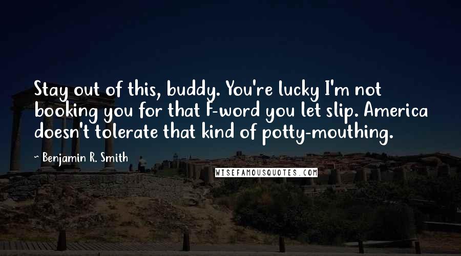 Benjamin R. Smith Quotes: Stay out of this, buddy. You're lucky I'm not booking you for that F-word you let slip. America doesn't tolerate that kind of potty-mouthing.