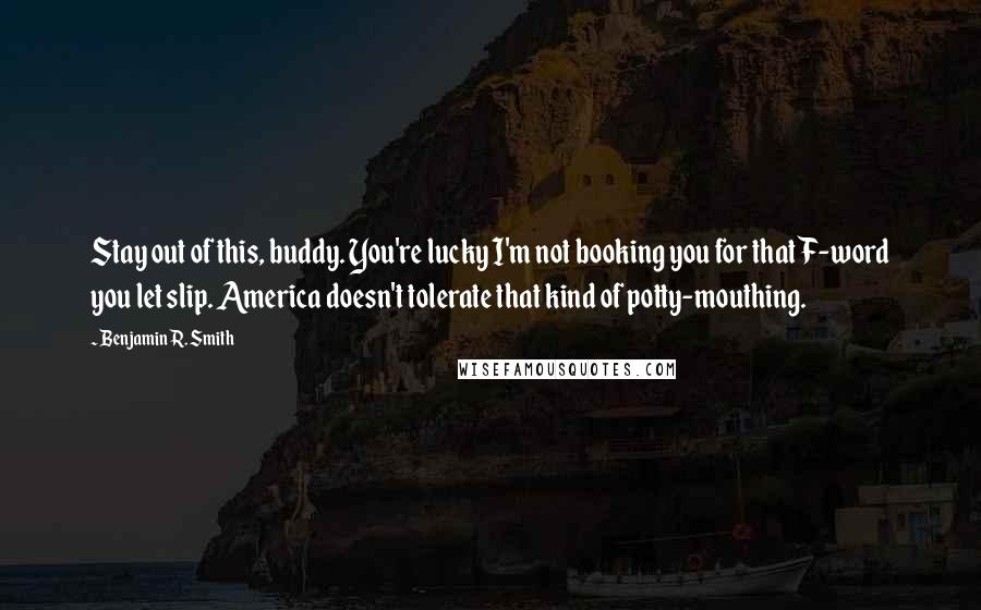 Benjamin R. Smith Quotes: Stay out of this, buddy. You're lucky I'm not booking you for that F-word you let slip. America doesn't tolerate that kind of potty-mouthing.