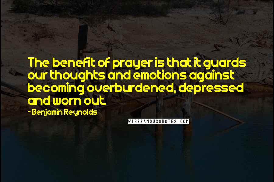Benjamin Reynolds Quotes: The benefit of prayer is that it guards our thoughts and emotions against becoming overburdened, depressed and worn out.