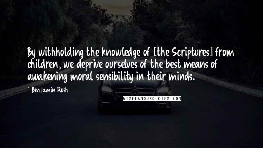 Benjamin Rush Quotes: By withholding the knowledge of [the Scriptures] from children, we deprive ourselves of the best means of awakening moral sensibility in their minds.