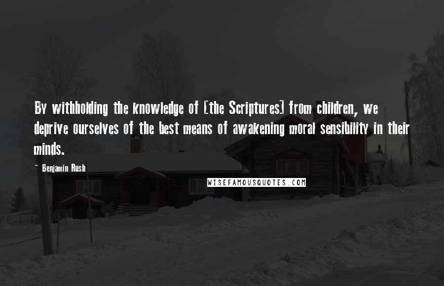 Benjamin Rush Quotes: By withholding the knowledge of [the Scriptures] from children, we deprive ourselves of the best means of awakening moral sensibility in their minds.