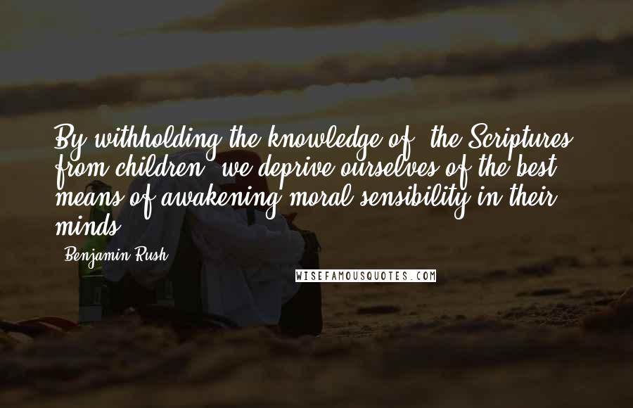 Benjamin Rush Quotes: By withholding the knowledge of [the Scriptures] from children, we deprive ourselves of the best means of awakening moral sensibility in their minds.