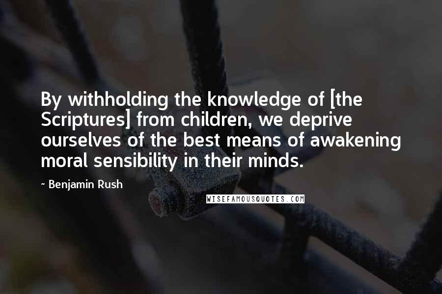 Benjamin Rush Quotes: By withholding the knowledge of [the Scriptures] from children, we deprive ourselves of the best means of awakening moral sensibility in their minds.