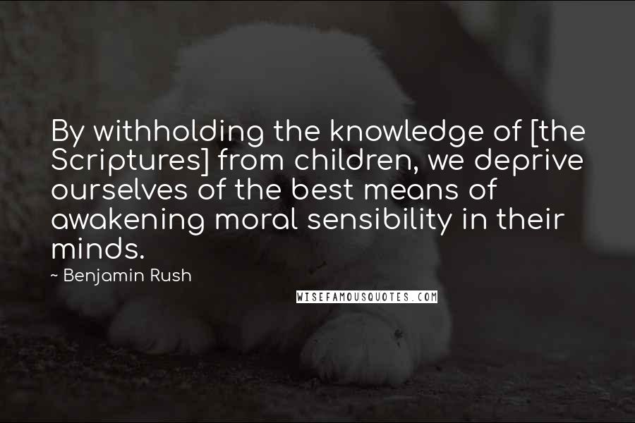Benjamin Rush Quotes: By withholding the knowledge of [the Scriptures] from children, we deprive ourselves of the best means of awakening moral sensibility in their minds.