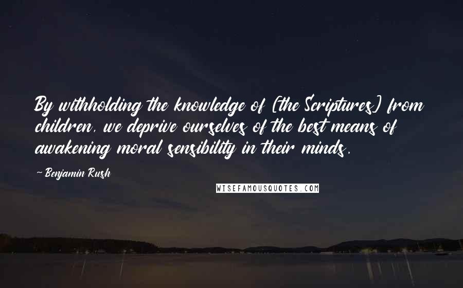 Benjamin Rush Quotes: By withholding the knowledge of [the Scriptures] from children, we deprive ourselves of the best means of awakening moral sensibility in their minds.