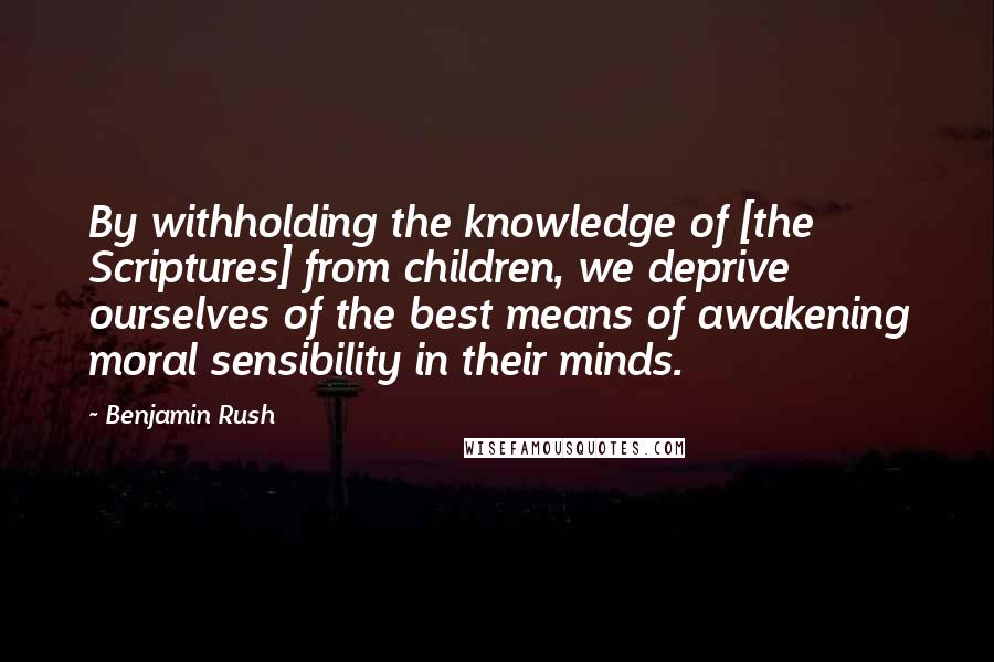 Benjamin Rush Quotes: By withholding the knowledge of [the Scriptures] from children, we deprive ourselves of the best means of awakening moral sensibility in their minds.